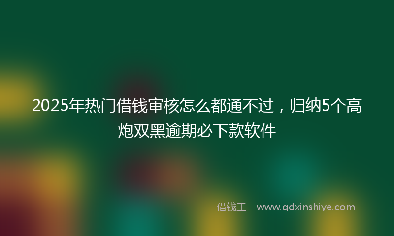 2025年热门借钱审核怎么都通不过，归纳5个高炮双黑逾期必下款软件