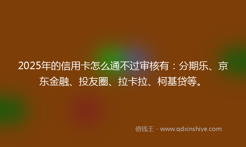 2025年的信用卡怎么通不过审核有：分期乐、京东金融、投友圈、拉卡拉、柯基贷等。