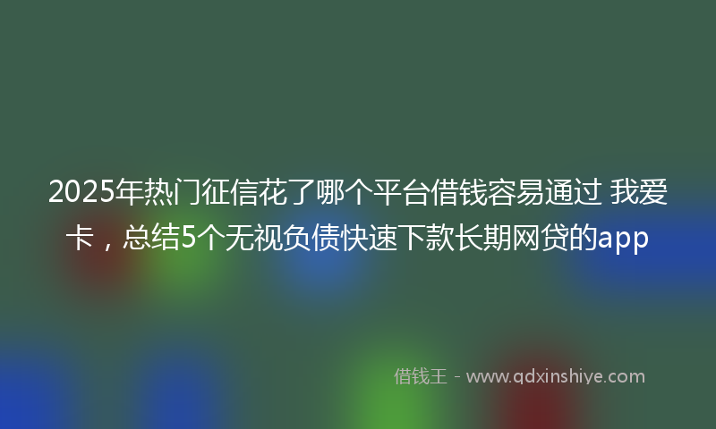 2025年热门征信花了哪个平台借钱容易通过 我爱卡，总结5个无视负债快速下款长期网贷的app