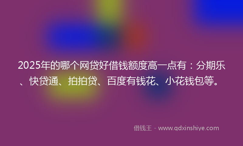 2025年的哪个网贷好借钱额度高一点有：分期乐、快贷通、拍拍贷、百度有钱花、小花钱包等。