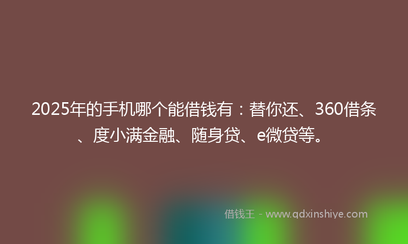 2025年的手机哪个能借钱有：替你还、360借条、度小满金融、随身贷、e微贷等。