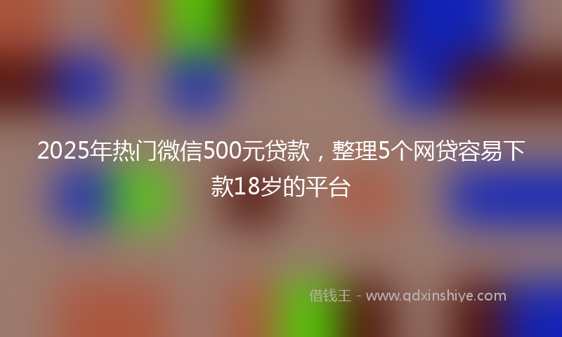 2025年热门微信500元贷款，整理5个网贷容易下款18岁的平台