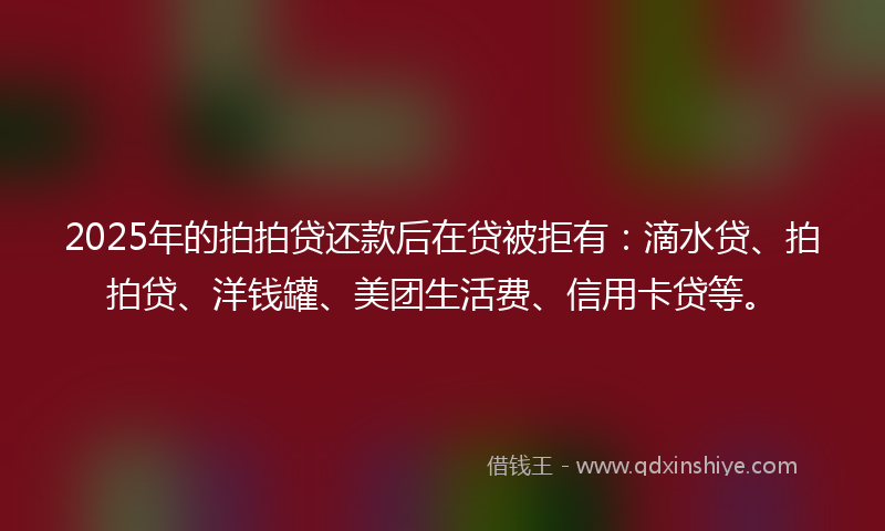 2025年的拍拍贷还款后在贷被拒有：滴水贷、拍拍贷、洋钱罐、美团生活费、信用卡贷等。
