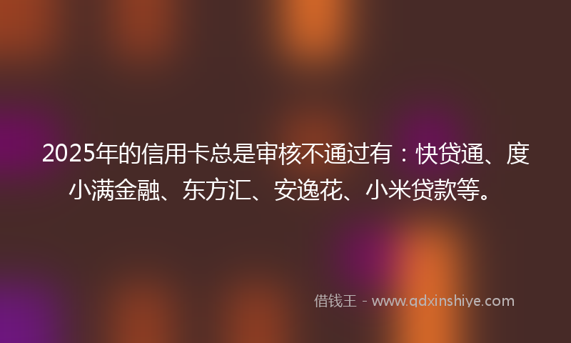 2025年的信用卡总是审核不通过有：快贷通、度小满金融、东方汇、安逸花、小米贷款等。