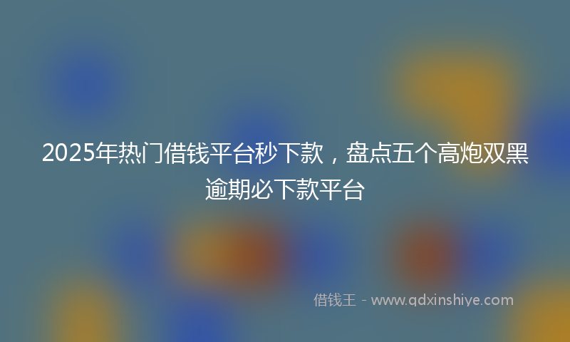 2025年热门借钱平台秒下款，盘点五个高炮双黑逾期必下款平台