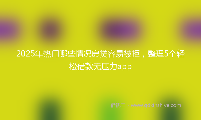 2025年热门哪些情况房贷容易被拒，整理5个轻松借款无压力app