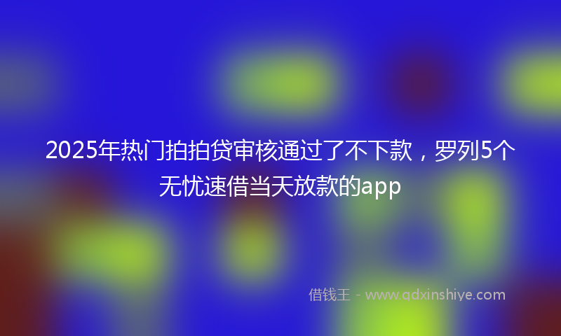 2025年热门拍拍贷审核通过了不下款，罗列5个无忧速借当天放款的app