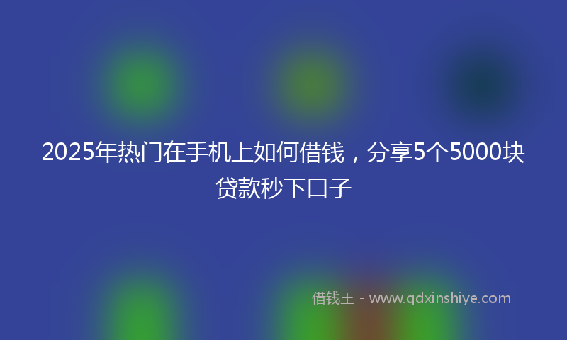 2025年热门在手机上如何借钱，分享5个5000块贷款秒下口子