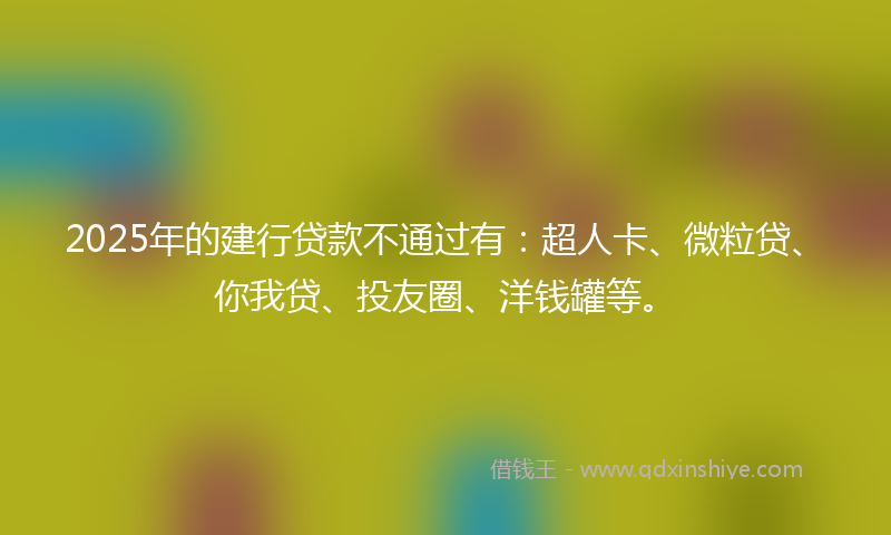 2025年的建行贷款不通过有：超人卡、微粒贷、你我贷、投友圈、洋钱罐等。