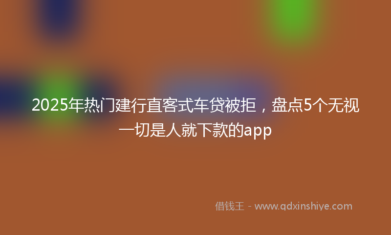 2025年热门建行直客式车贷被拒，盘点5个无视一切是人就下款的app