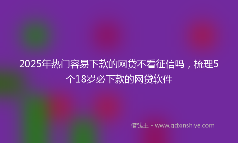 2025年热门容易下款的网贷不看征信吗，梳理5个18岁必下款的网贷软件