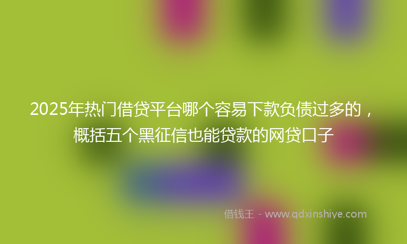 2025年热门借贷平台哪个容易下款负债过多的，概括五个黑征信也能贷款的网贷口子