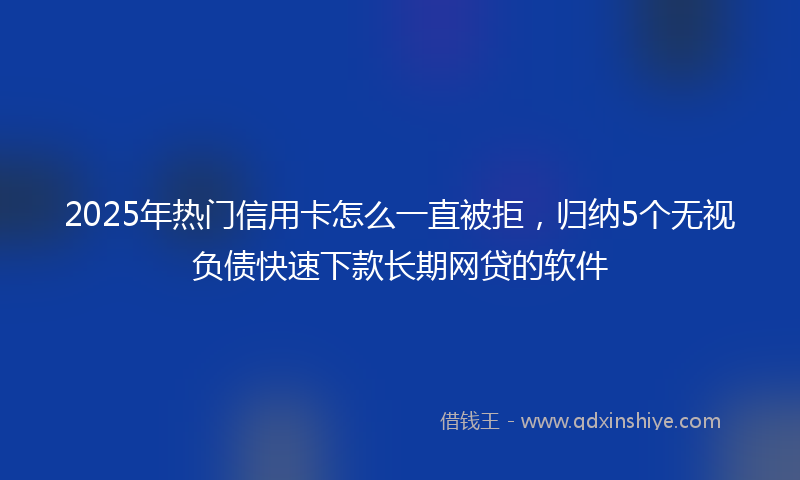 2025年热门信用卡怎么一直被拒，归纳5个无视负债快速下款长期网贷的软件