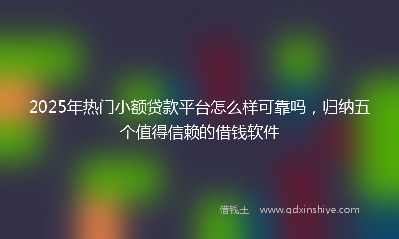 2025年热门小额贷款平台怎么样可靠吗，归纳五个值得信赖的借钱软件