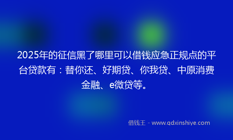 2025年的征信黑了哪里可以借钱应急正规点的平台贷款有：替你还、好期贷、你我贷、中原消费金融、e微贷等。