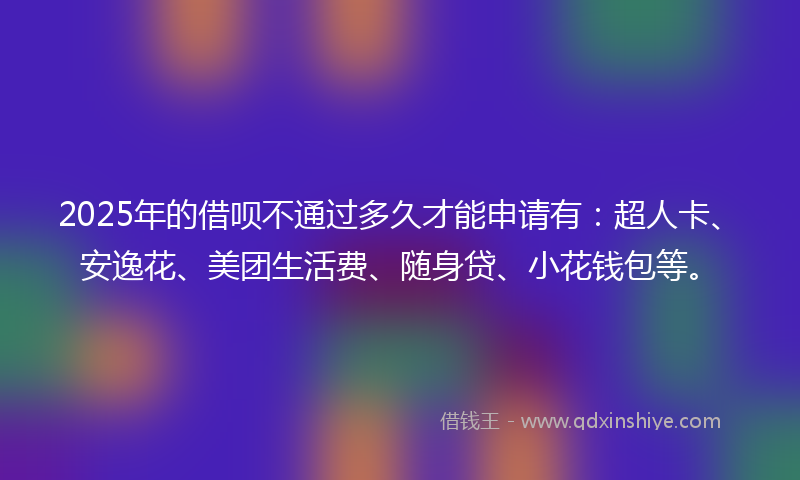 2025年的借呗不通过多久才能申请有：超人卡、安逸花、美团生活费、随身贷、小花钱包等。