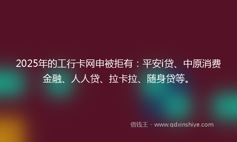 2025年的工行卡网申被拒有：平安i贷、中原消费金融、人人贷、拉卡拉、随身贷等。