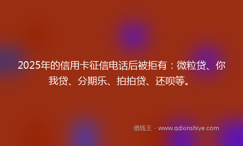 2025年的信用卡征信电话后被拒有：微粒贷、你我贷、分期乐、拍拍贷、还呗等。