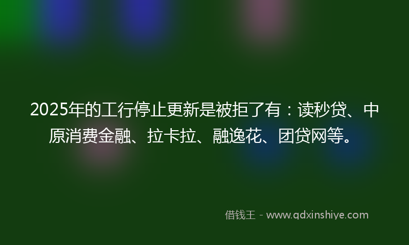 2025年的工行停止更新是被拒了有：读秒贷、中原消费金融、拉卡拉、融逸花、团贷网等。
