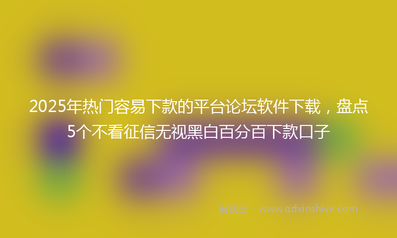 2025年热门容易下款的平台论坛软件下载，盘点5个不看征信无视黑白百分百下款口子
