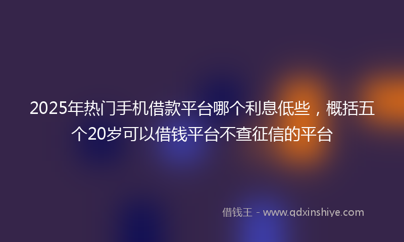 2025年热门手机借款平台哪个利息低些，概括五个20岁可以借钱平台不查征信的平台