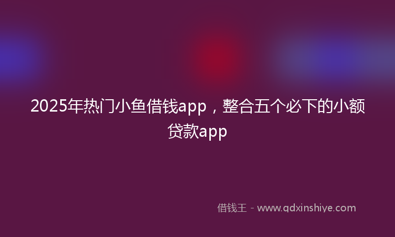 2025年热门小鱼借钱app，整合五个必下的小额贷款app