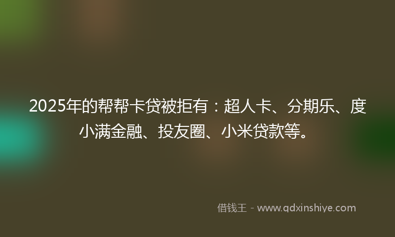 2025年的帮帮卡贷被拒有：超人卡、分期乐、度小满金融、投友圈、小米贷款等。