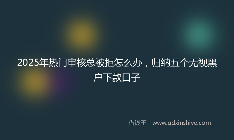 2025年热门审核总被拒怎么办，归纳五个无视黑户下款口子