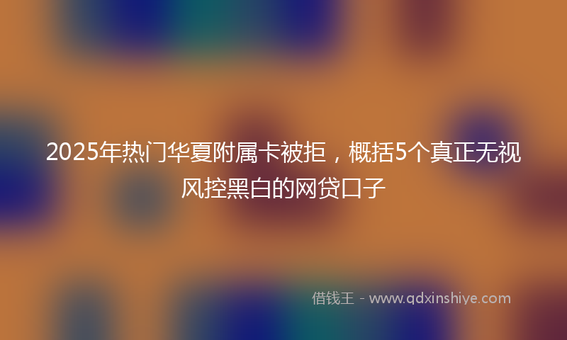 2025年热门华夏附属卡被拒，概括5个真正无视风控黑白的网贷口子