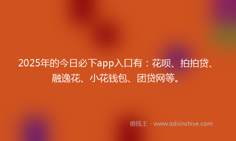 2025年的今日必下app入口有：花呗、拍拍贷、融逸花、小花钱包、团贷网等。