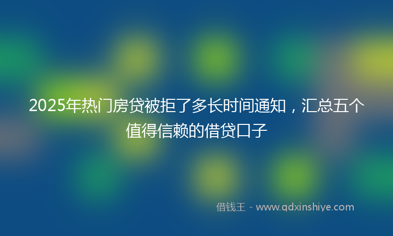 2025年热门房贷被拒了多长时间通知，汇总五个值得信赖的借贷口子