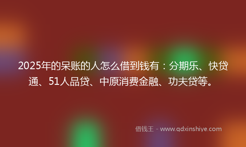 2025年的呆账的人怎么借到钱有：分期乐、快贷通、51人品贷、中原消费金融、功夫贷等。