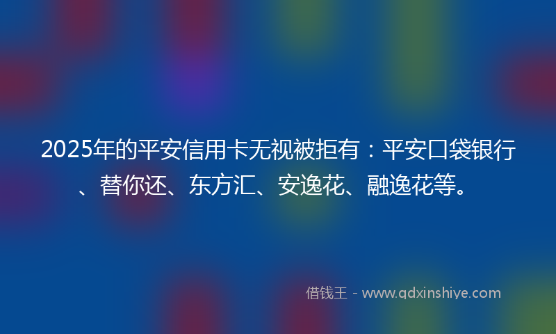 2025年的平安信用卡无视被拒有：平安口袋银行、替你还、东方汇、安逸花、融逸花等。