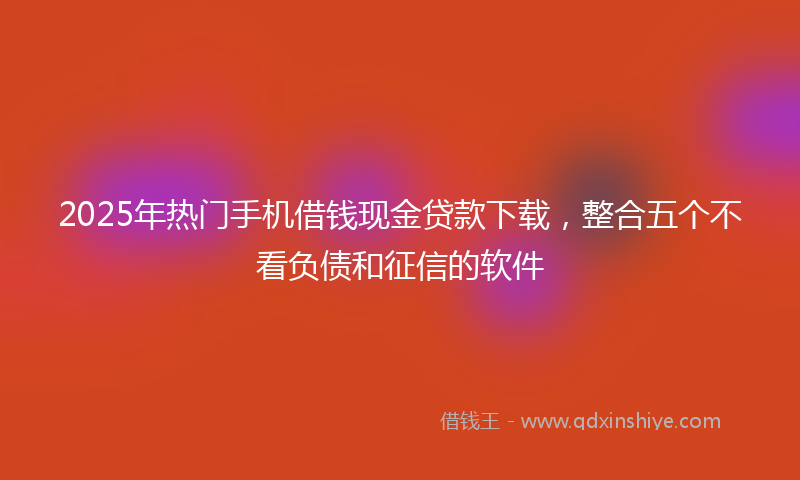 2025年热门手机借钱现金贷款下载，整合五个不看负债和征信的软件