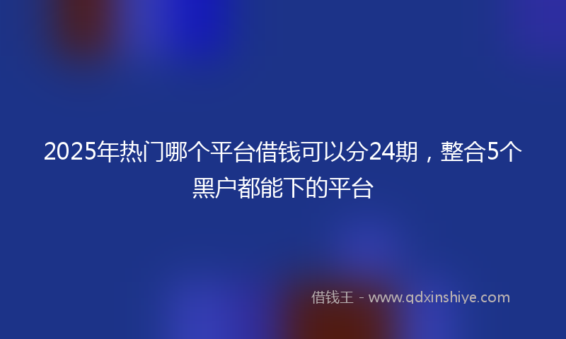 2025年热门哪个平台借钱可以分24期，整合5个黑户都能下的平台