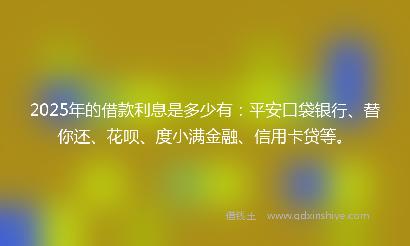 2025年的借款利息是多少有：平安口袋银行、替你还、花呗、度小满金融、信用卡贷等。