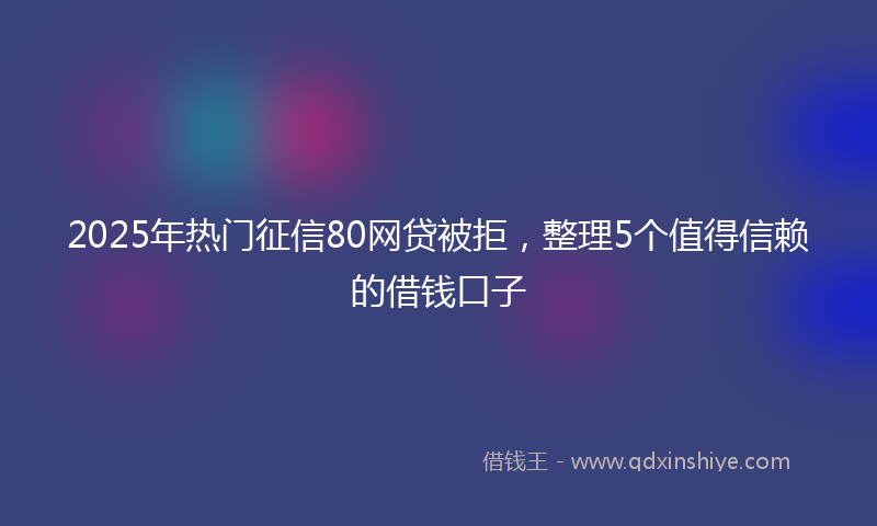 2025年热门征信80网贷被拒，整理5个值得信赖的借钱口子
