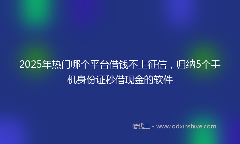 2025年热门哪个平台借钱不上征信，归纳5个手机身份证秒借现金的软件