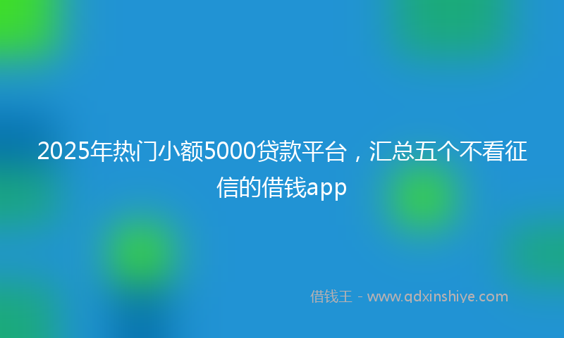 2025年热门小额5000贷款平台，汇总五个不看征信的借钱app