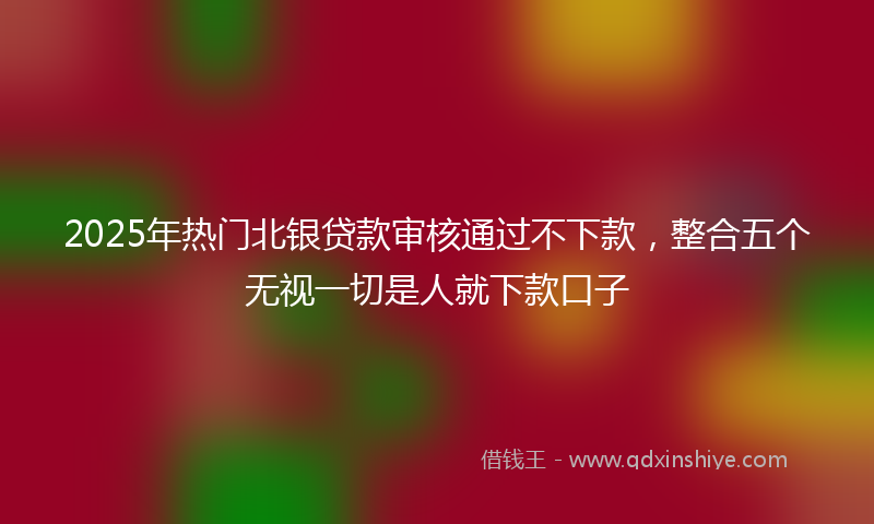 2025年热门北银贷款审核通过不下款，整合五个无视一切是人就下款口子