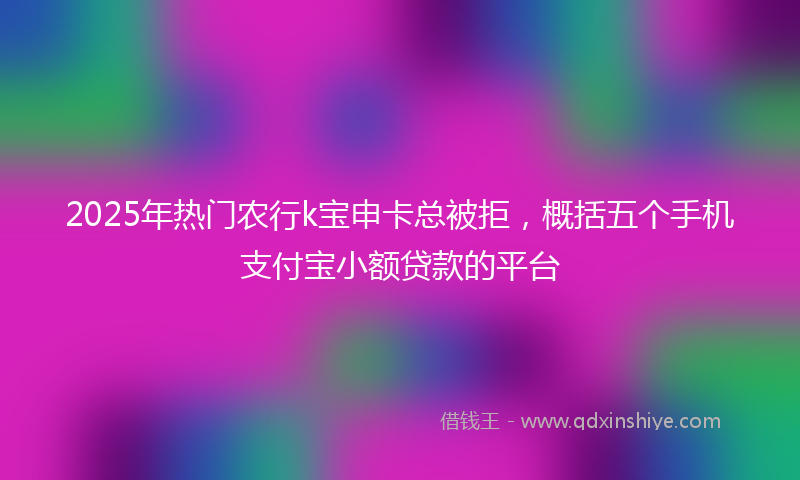 2025年热门农行k宝申卡总被拒，概括五个手机支付宝小额贷款的平台
