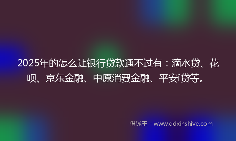 2025年的怎么让银行贷款通不过有：滴水贷、花呗、京东金融、中原消费金融、平安i贷等。