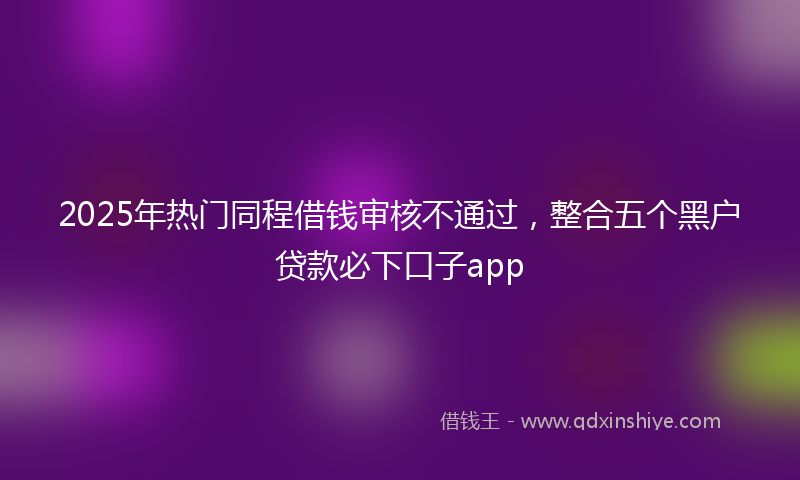 2025年热门同程借钱审核不通过，整合五个黑户贷款必下口子app