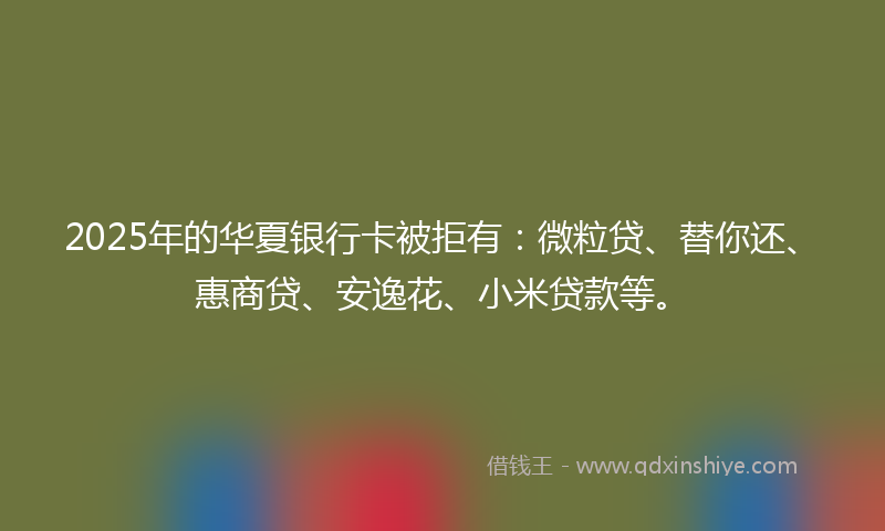 2025年的华夏银行卡被拒有：微粒贷、替你还、惠商贷、安逸花、小米贷款等。