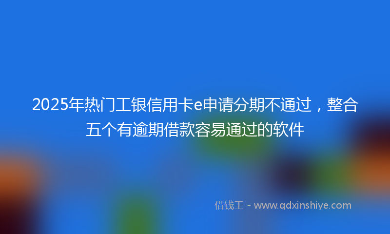 2025年热门工银信用卡e申请分期不通过，整合五个有逾期借款容易通过的软件