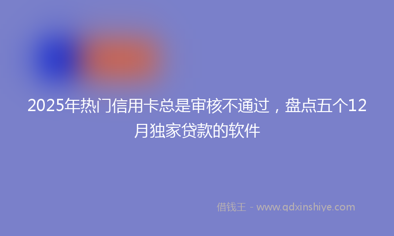 2025年热门信用卡总是审核不通过，盘点五个12月独家贷款的软件