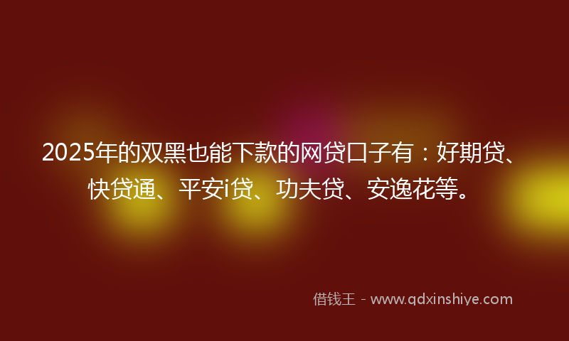 2025年的双黑也能下款的网贷口子有：好期贷、快贷通、平安i贷、功夫贷、安逸花等。