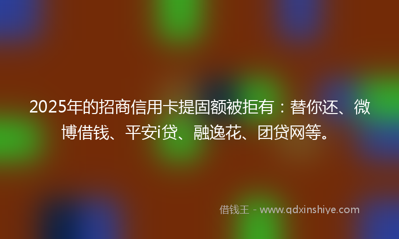 2025年的招商信用卡提固额被拒有：替你还、微博借钱、平安i贷、融逸花、团贷网等。