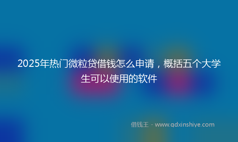 2025年热门微粒贷借钱怎么申请，概括五个大学生可以使用的软件