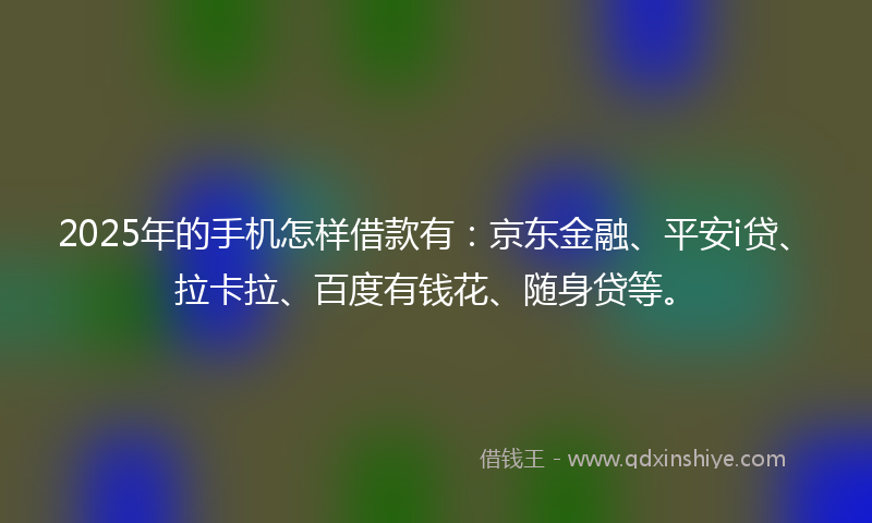 2025年的手机怎样借款有：京东金融、平安i贷、拉卡拉、百度有钱花、随身贷等。